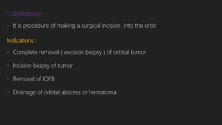 1. Orbitotomy :
- It is procedure of making a surgical incision into the orbit
Indications :
- Complete removal ( excision biopsy ) of orbital tumor
- Incision biopsy of tumor
- Removal of IOFB
- Drainage of orbital abscess or hematoma
 