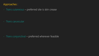 Approaches :
- Trans cutaneous – preferred site is skin crease
- Trans caruncular
- Trans conjunctival – preferred wherever feasible
 