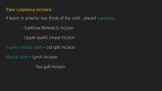 Trans cutaneous incisions :
If lesion in anterior two thirds of the orbit , placed superiorly
- Subbrow Benedicts incision
- Upper eyelid crease incision
Supero medial orbit – Lid split incision
Medial orbit – Lynch incision
Sea gull incision
 