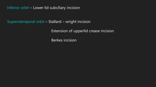 Inferior orbit – Lower lid subciliary incision
Superotemporal orbit – Stallard – wright incision
Extension of upperlid crease incision
Berkes incision
 