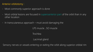 Anterior orbitotomy :
- Most commonly superior approach is done
- Most orbital lesions are focused in superoanterior part of the orbit than in any
other location
- In transcutaneous approach – must avoid damaging the
LPS muscle , SO muscle
Trochlea
Lacrimal gland
Sensory nerves or vessels entering or exiting the orbit along superior orbital rim
 