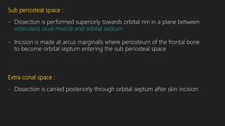 Sub periosteal space :
- Dissection is performed superiorly towards orbital rim in a plane between
orbicularis oculi muscle and orbital septum
- Incision is made at arcus marginalis where periosteum of the frontal bone
to become orbital septum entering the sub periosteal space
Extra conal space :
- Dissection is carried posteriorly through orbital septum after skin incision
 