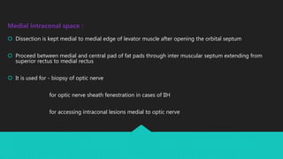 Medial intraconal space :
 Dissection is kept medial to medial edge of levator muscle after opening the orbital septum
 Proceed between medial and central pad of fat pads through inter muscular septum extending from
superior rectus to medial rectus
 It is used for - biopsy of optic nerve
for optic nerve sheath fenestration in cases of IIH
for accessing intraconal lesions medial to optic nerve
 