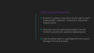 Trans conjunctival approach :
 Incisions in superior conjunctiva can be used to reach
superomedial , subtenon , intraconal or extraconal
surgical spaces
 Dissection must be performed medial to the LPS
muscle to prevent post operative blepharoptosis
 Care should be taken in superolateral fornix to avoid
damage to lacrimal ductules
 