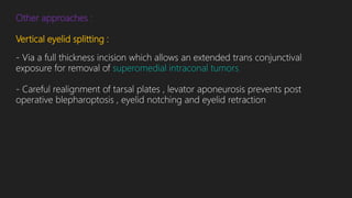 Other approaches :
Vertical eyelid splitting :
- Via a full thickness incision which allows an extended trans conjunctival
exposure for removal of superomedial intraconal tumors
- Careful realignment of tarsal plates , levator aponeurosis prevents post
operative blepharoptosis , eyelid notching and eyelid retraction
 