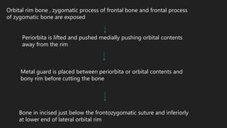 Orbital rim bone , zygomatic process of frontal bone and frontal process
of zygomatic bone are exposed
Periorbita is lifted and pushed medially pushing orbital contents
away from the rim
Metal guard is placed between periorbita or orbital contents and
bony rim before cutting the bone
Bone in incised just below the frontozygomatic suture and inferiorly
at lower end of lateral orbital rim
 