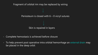 Fragment of orbital rim may be replaced by wiring
Periosteum is closed with 6 – 0 vicryl sutures
Skin is repaired in layers
- Complete hemostasis is achieved before closure
- To help prevent post operative intra orbital hemorrhage an external drain may
be placed in the deep orbit
 