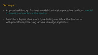 Technique :
- Approached through frontoethmoidal skin incision placed vertically just medial
to insertion of medial canthal tendon
- Enter the sub periosteal space by reflecting medial canthal tendon in
with periosteum preserving lacrimal drainage apparatus
 
