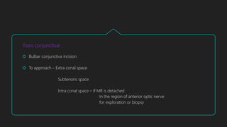 Trans conjunctival :
 Bulbar conjunctiva incision
 To approach – Extra conal space
Subtenons space
Intra conal space – If MR is detached
In the region of anterior optic nerve
for exploration or biopsy
 