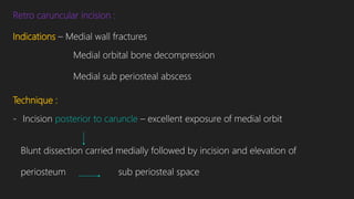 Retro caruncular incision :
Indications – Medial wall fractures
Medial orbital bone decompression
Medial sub periosteal abscess
Technique :
- Incision posterior to caruncle – excellent exposure of medial orbit
Blunt dissection carried medially followed by incision and elevation of
periosteum sub periosteal space
 