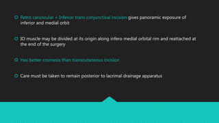  Retro caruncular + Inferior trans conjunctival incision gives panoramic exposure of
inferior and medial orbit
 IO muscle may be divided at its origin along infero medial orbital rim and reattached at
the end of the surgery
 Has better cosmesis than transcutaneous incision
 Care must be taken to remain posterior to lacrimal drainage apparatus
 