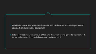  Combined lateral and medial orbitotomies can be done for posterior optic nerve
approach or muscle cone assessment
 Lateral orbitotomy with removal of lateral orbital wall allows globe to be displaced
temporally maximizing medial exposure to deeper orbit
 