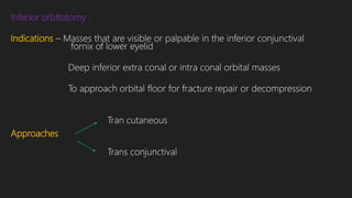 Inferior orbitotomy :
Indications – Masses that are visible or palpable in the inferior conjunctival
fornix of lower eyelid
Deep inferior extra conal or intra conal orbital masses
To approach orbital floor for fracture repair or decompression
Tran cutaneous
Approaches
Trans conjunctival
 
