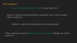 Trans cutaneous :
Sub ciliary blepharoplasty incision in lower eyelid skin
Septum is exposed through preseptal orbicularis oculi muscle towards
inferior orbital rim
Septum is opened to expose extraconal surgical space
- Other cutaneous incision is lower eyelid crease incision directly over inferior
orbital rim
 