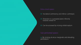 Extra conal space :
 Via lateral canthotomy and inferior cantholysis
 Dissection in a preseptal plane inferiorly
towards orbital rim
 Can be accessed by incising orbital septum
Sub periosteal space :
- By incising at arcus marginalis and elevating
periosteum
 
