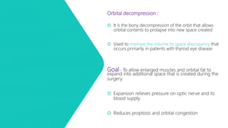 Orbital decompression :
 It is the bony decompression of the orbit that allows
orbital contents to prolapse into new space created
 Used to improve the volume to space discrepancy that
occurs primarily in patients with thyroid eye disease
Goal – To allow enlarged muscles and orbital fat to
expand into additional space that is created during the
surgery
 Expansion relieves pressure on optic nerve and its
blood supply
 Reduces proptosis and orbital congestion
 