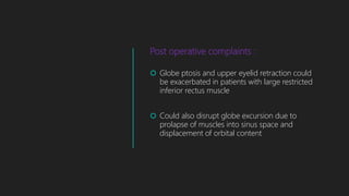 Post operative complaints :
 Globe ptosis and upper eyelid retraction could
be exacerbated in patients with large restricted
inferior rectus muscle
 Could also disrupt globe excursion due to
prolapse of muscles into sinus space and
displacement of orbital content
 