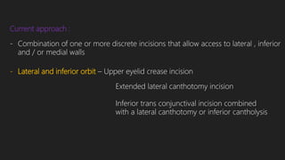 Current approach :
- Combination of one or more discrete incisions that allow access to lateral , inferior
and / or medial walls
- Lateral and inferior orbit – Upper eyelid crease incision
Extended lateral canthotomy incision
Inferior trans conjunctival incision combined
with a lateral canthotomy or inferior cantholysis
 