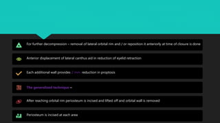 For further decompression – removal of lateral orbital rim and / or reposition it anteriorly at time of closure is done
Anterior displacement of lateral canthus aid in reduction of eyelid retraction
Each additional wall provides 2 mm. reduction in proptosis
The generalized technique –
After reaching orbital rim periosteum is incised and lifted off and orbital wall is removed
Periosteum is incised at each area
 