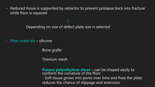 - Reduced tissue is supported by retractor to prevent prolapse back into fracture
while floor is repaired
Depending on size of defect plate size is selected
- Plate materials – silicone
Bone grafts
Titanium mesh
Porous polyethylene sheet – can be shaped easily to
conform the curvature of the floor
- Soft tissue grows into pores over time and fixes the plate
reduces the chance of slippage and extension
 