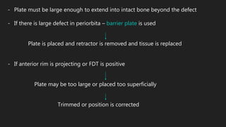 - Plate must be large enough to extend into intact bone beyond the defect
- If there is large defect in periorbita – barrier plate is used
Plate is placed and retractor is removed and tissue is replaced
- If anterior rim is projecting or FDT is positive
Plate may be too large or placed too superficially
Trimmed or position is corrected
 