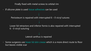Finally fixed with metal screws to orbital rim
- If silicone plate is used tissue adhesives can be used
Periosteum is repaired with interrupted 6 – 0 vicryl sutures
Lower lid retractors and inferior fornix is also repaired with interrupted
6 - 0 vicryl suturing
Lateral canthus is repaired
- Some surgeons use lower lid skin crease which is a more direct route to floor
but leaves visible scar
 