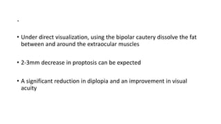 .
• Under direct visualization, using the bipolar cautery dissolve the fat
between and around the extraocular muscles
• 2-3mm decrease in proptosis can be expected
• A significant reduction in diplopia and an improvement in visual
acuity
 