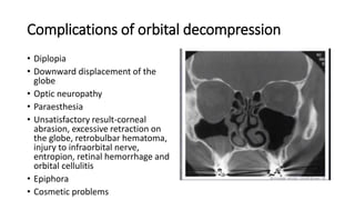 Complications of orbital decompression
• Diplopia
• Downward displacement of the
globe
• Optic neuropathy
• Paraesthesia
• Unsatisfactory result-corneal
abrasion, excessive retraction on
the globe, retrobulbar hematoma,
injury to infraorbital nerve,
entropion, retinal hemorrhage and
orbital cellulitis
• Epiphora
• Cosmetic problems
• .
 