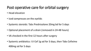 Post operative care for orbital surgery
• Head elevation
• Iced compresses on the eyelids
• Systemic steroids: Tabs Prednisolone 20mg bd for 5 days
• Optional placement of a drain (removed in 24-48 hours)
• VA checked in the first 12 hours after surgery
• Systemic antibiotics: I.V Cef 1g od for 3 days, then Tabs Cefixime
400mg od for 5 days
 