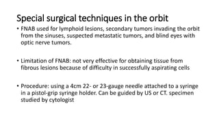 Special surgical techniques in the orbit
• FNAB used for lymphoid lesions, secondary tumors invading the orbit
from the sinuses, suspected metastatic tumors, and blind eyes with
optic nerve tumors.
• Limitation of FNAB: not very effective for obtaining tissue from
fibrous lesions because of difficulty in successfully aspirating cells
• Procedure: using a 4cm 22- or 23-gauge needle attached to a syringe
in a pistol-grip syringe holder. Can be guided by US or CT. specimen
studied by cytologist
 
