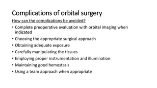 Complications of orbital surgery
How can the complications be avoided?
• Complete preoperative evaluation with orbital imaging when
indicated
• Choosing the appropriate surgical approach
• Obtaining adequate exposure
• Carefully manipulating the tissues
• Employing proper instrumentation and illumination
• Maintaining good hemostasis
• Using a team approach when appropriate
 