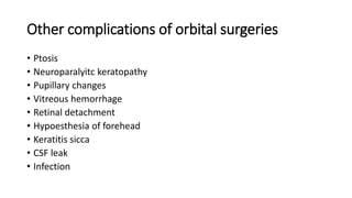 Other complications of orbital surgeries
• Ptosis
• Neuroparalyitc keratopathy
• Pupillary changes
• Vitreous hemorrhage
• Retinal detachment
• Hypoesthesia of forehead
• Keratitis sicca
• CSF leak
• Infection
 