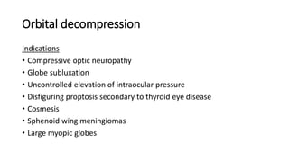 Orbital decompression
Indications
• Compressive optic neuropathy
• Globe subluxation
• Uncontrolled elevation of intraocular pressure
• Disfiguring proptosis secondary to thyroid eye disease
• Cosmesis
• Sphenoid wing meningiomas
• Large myopic globes
 