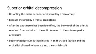 Superior orbital decompression
• Unroofing the entire superior orbital wall by a craniotomy
• Exposes the orbit by a frontal craniotomy
• After the optic nerve has been identified, the bony roof of the orbit is
removed from anterior to the optic foramen to the anterosuperior
orbital rim
• Superior periosteum is then incised in an H-shaped fashion and the
orbital fat allowed to herniate into the cranial vualt
 