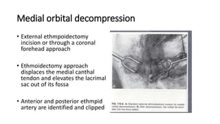 Medial orbital decompression
• External ethmpoidectomy
incision or through a coronal
forehead approach
• Ethmoidectomy approach
displaces the medial canthal
tendon and elevates the lacrimal
sac out of its fossa
• Anterior and posterior ethmpid
artery are identified and clipped
• ,
 