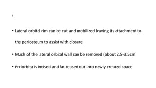 ,
• Lateral orbital rim can be cut and mobilized leaving its attachment to
the periosteum to assist with closure
• Much of the lateral orbital wall can be removed (about 2.5-3.5cm)
• Periorbita is incised and fat teased out into newly created space
 