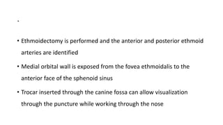 .
• Ethmoidectomy is performed and the anterior and posterior ethmoid
arteries are identified
• Medial orbital wall is exposed from the fovea ethmoidalis to the
anterior face of the sphenoid sinus
• Trocar inserted through the canine fossa can allow visualization
through the puncture while working through the nose
 