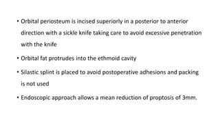 .
• Orbital periosteum is incised superiorly in a posterior to anterior
direction with a sickle knife taking care to avoid excessive penetration
with the knife
• Orbital fat protrudes into the ethmoid cavity
• Silastic splint is placed to avoid postoperative adhesions and packing
is not used
• Endoscopic approach allows a mean reduction of proptosis of 3mm.
 