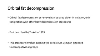 Orbital fat decompression
• Orbital fat decompression or removal can be used either in isolation, or in
conjunction with other bony decompression procedures
• First described by Trokel in 1993
• This procedure involves opening the periosteum using an extended
transconjuctival approach
 