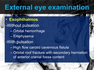 External eye examination
• Exophthalmos
-Without pulsation
– Orbital hemorrhage
– Emphysema
-With pulsation
– High flow carotid cavernous fistula
– Orbital roof fracture with secondary herniation
of anterior cranial fossa content
 