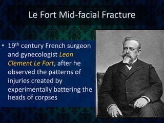 Le Fort Mid-facial Fracture
• 19th century French surgeon
and gynecologist Leon
Clement Le Fort, after he
observed the patterns of
injuries created by
experimentally battering the
heads of corpses
 