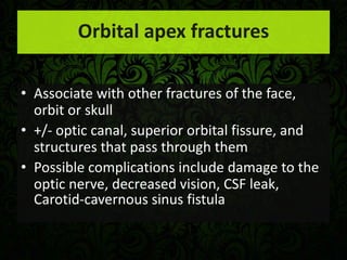 Orbital apex fractures
• Associate with other fractures of the face,
orbit or skull
• +/- optic canal, superior orbital fissure, and
structures that pass through them
• Possible complications include damage to the
optic nerve, decreased vision, CSF leak,
Carotid-cavernous sinus fistula
 