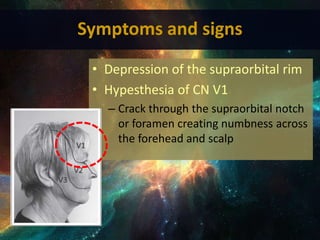 • Depression of the supraorbital rim
• Hypesthesia of CN V1
– Crack through the supraorbital notch
or foramen creating numbness across
the forehead and scalp
Symptoms and signs
 