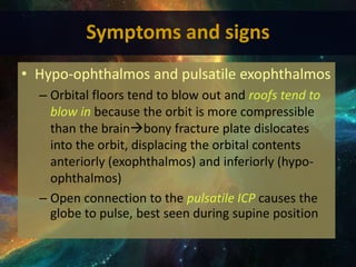 • Hypo-ophthalmos and pulsatile exophthalmos
– Orbital floors tend to blow out and roofs tend to
blow in because the orbit is more compressible
than the brainbony fracture plate dislocates
into the orbit, displacing the orbital contents
anteriorly (exophthalmos) and inferiorly (hypo-
ophthalmos)
– Open connection to the pulsatile ICP causes the
globe to pulse, best seen during supine position
Symptoms and signs
 
