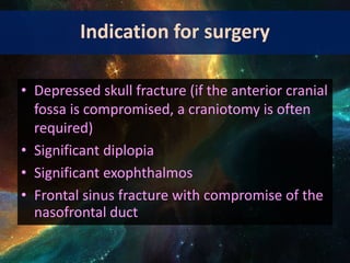 Indication for surgery
• Depressed skull fracture (if the anterior cranial
fossa is compromised, a craniotomy is often
required)
• Significant diplopia
• Significant exophthalmos
• Frontal sinus fracture with compromise of the
nasofrontal duct
 