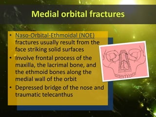 Medial orbital fractures
• Naso-Orbital-Ethmoidal (NOE)
fractures usually result from the
face striking solid surfaces
• Involve frontal process of the
maxilla, the lacrimal bone, and
the ethmoid bones along the
medial wall of the orbit
• Depressed bridge of the nose and
traumatic telecanthus
 