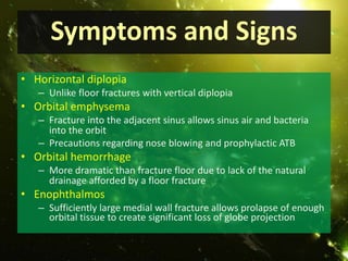 Symptoms and Signs
• Horizontal diplopia
– Unlike floor fractures with vertical diplopia
• Orbital emphysema
– Fracture into the adjacent sinus allows sinus air and bacteria
into the orbit
– Precautions regarding nose blowing and prophylactic ATB
• Orbital hemorrhage
– More dramatic than fracture floor due to lack of the natural
drainage afforded by a floor fracture
• Enophthalmos
– Sufficiently large medial wall fracture allows prolapse of enough
orbital tissue to create significant loss of globe projection
 