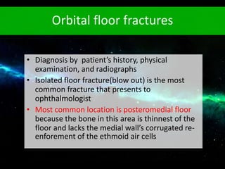 Orbital floor fractures
• Diagnosis by patient’s history, physical
examination, and radiographs
• Isolated floor fracture(blow out) is the most
common fracture that presents to
ophthalmologist
• Most common location is posteromedial floor
because the bone in this area is thinnest of the
floor and lacks the medial wall’s corrugated re-
enforement of the ethmoid air cells
 