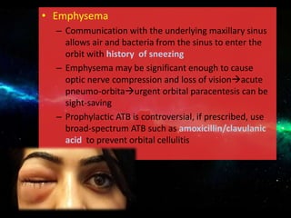 • Emphysema
– Communication with the underlying maxillary sinus
allows air and bacteria from the sinus to enter the
orbit with history of sneezing
– Emphysema may be significant enough to cause
optic nerve compression and loss of visionacute
pneumo-orbitaurgent orbital paracentesis can be
sight-saving
– Prophylactic ATB is controversial, if prescribed, use
broad-spectrum ATB such as amoxicillin/clavulanic
acid to prevent orbital cellulitis
 