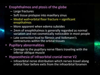 • Enophthalmos and ptosis of the globe
– Large fractures
– Soft tissue prolapse into maxillary sinus
– Medial wall+orbital floor fracture = significant
enopthalmos
– More apparent when edema subsides
– 2mm of enophthalmos is generally regarded as normal
variation and not cosmetically noticeable in most people
– Late correction lead to fibrosis and Volkmann’s
contractures within the orbital tissues
• Pupillary abnormalities
– Damage to the pupillary nerve fibers traveling with the
inferior oblique muscle
• Hypoesthesia of infraorbital cranial nerve V2
– Infraorbital nerve distribution which nerves travel along
orbital floor before exits from the infraorbital foramen
 